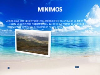 MINIMOS
Debido a que este tipo de vuelo se realiza bajo referencias visuales se deben tener en
   cuenta unos minimos meteorologicos, que son 5000 metros de visibilidad
   horizontal y 300 metros de separacion minima entre la base de nubes y el terreno
 