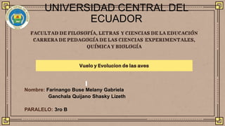 FACULTAD DE FILOSOFÍA, LETRAS Y CIENCIAS DE LA EDUCACIÓN
CARRERADE PEDAGOGÍADE LAS CIENCIAS EXPERIMENTALES,
QUÍMICA Y BIOLOGÍA
Vuelo y Evolucion de las aves
UNIVERSIDAD CENTRAL DEL
ECUADOR
Nombre: Farinango Buse Melany Gabriela
Ganchala Quijano Shasky Lizeth
PARALELO: 3ro B
 