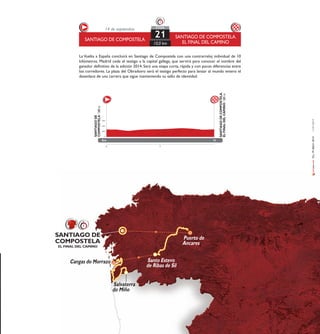 0 5
Km 10
0
200
400
600
SANTIAGODE
COMPOSTELA/280m
SANTIAGODECOMPOSTELA.
ELFINALDELCAMINO/285m
La Vuelta a España concluirá en Santiago de Compostela con una contrarreloj individual de 10
kilómetros. Madrid cede el testigo a la capital gallega, que servirá para conocer el nombre del
ganador definitivo de la edición 2014. Será una etapa corta, rápida y con pocas diferencias entre
los corredores. La plaza del Obradoiro será el testigo perfecto para lanzar al mundo entero el
desenlace de una carrera que sigue manteniendo su sello de identidad.
SANTIAGO DE COMPOSTELA.
EL FINAL DEL CAMINO
SANTIAGO DE COMPOSTELA
14 de septiembre
21
10,0 km
ETAPA
D.L.:M-36621-201311/01/2014
 