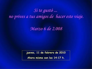 Si te gustó ... no prives a tus amigos de hacer este viaje. Marzo 6 de 2.008 jueves, 11 de febrero de 2010 Ahora mismo son las 14:17 h.