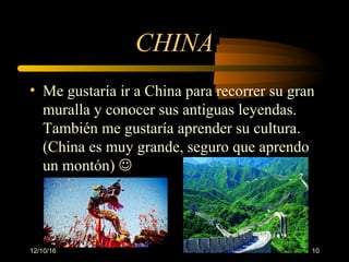 12/10/16 10
CHINA
• Me gustaría ir a China para recorrer su gran 
muralla y conocer sus antiguas leyendas. 
También me gustaría aprender su cultura. 
(China es muy grande, seguro que aprendo 
un montón) 
 