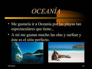 12/10/16 12
OCEANÍA
• Me gustaría ir a Oceanía por las playas tan 
espectaculares que tiene...
• A mi me gustan mucho las olas y surfear y 
éste es el sitio perfecto.
 