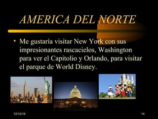 12/10/16 14
AMERICA DEL NORTE
• Me gustaría visitar New York con sus
impresionantes rascacielos, Washington
para ver el Capitolio y Orlando, para visitar
el parque de World Disney.
 