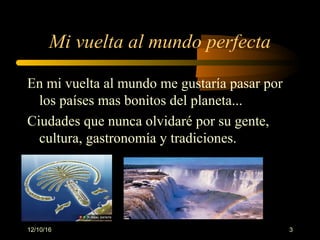 12/10/16 3
Mi vuelta al mundo perfecta
En mi vuelta al mundo me gustaría pasar por
los países mas bonitos del planeta...
Ciudades que nunca olvidaré por su gente,
cultura, gastronomía y tradiciones.
 