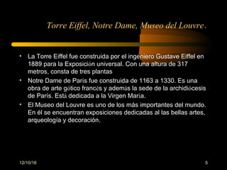 12/10/16 5
Torre Eiffel, Notre Dame, Museo del Louvre.
• La Torre Eiffel fue construida por el ingeniero Gustave Eiffel en
1889 para la Exposición universal. Con una altura de 317
metros, consta de tres plantas
• Notre Dame de París fue construida de 1163 a 1330. Es una
obra de arte gótico francés y además la sede de la archidiócesis
de París. Está dedicada a la Virgen María.
• El Museo del Louvre es uno de los más importantes del mundo.
En él se encuentran exposiciones dedicadas al las bellas artes,
arqueología y decoración.
 
