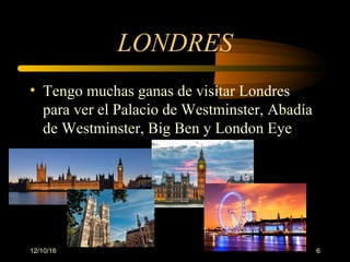 12/10/16 6
LONDRES
• Tengo muchas ganas de visitar Londres
para ver el Palacio de Westminster, Abadía
de Westminster, Big Ben y London Eye
 