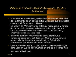 12/10/16 7
Palacio de Westmister,Abadí de Westminster, Big Ben,
London Eye
• El Palacio de Westminster, también conocido como las Casas
del Parlamento, es un edificio gótico victoriano que alberga las
cámaras del Parlamento británico
• La Abadía de Westminster es el templo más antiguo y famoso
de Londres. Construida a lo largo de varios siglos ha sido
sede de famosos acontecimientos como coronaciones y
entierros de monarcas ingleses.
• La Torre del Reloj, más conocida como Big Ben, fue
construida como parte del diseño de Charles Barry para un
nuevo palacio, después de que el antiguo Palacio de
Westminster fuera destruido por un incendio.
• Construida en el año 2000 para celebrar el nuevo milenio, la
noria London Eye se ha convertido en uno de los iconos mas
famosos de la ciudad.
 