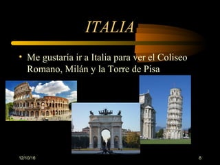 12/10/16 8
ITALIA
• Me gustaría ir a Italia para ver el Coliseo
Romano, Milán y la Torre de Pisa
 