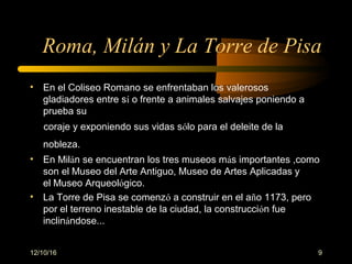12/10/16 9
Roma, Milán y La Torre de Pisa
• En el Coliseo Romano se enfrentaban los valerosos
gladiadores entre sí o frente a animales salvajes poniendo a
prueba su
coraje y exponiendo sus vidas sólo para el deleite de la
nobleza.
• En Milán se encuentran los tres museos más importantes ,como
son el Museo del Arte Antiguo, Museo de Artes Aplicadas y
el Museo Arqueológico.
• La Torre de Pisa se comenzó a construir en el año 1173, pero
por el terreno inestable de la ciudad, la construcción fue
inclinándose...
 