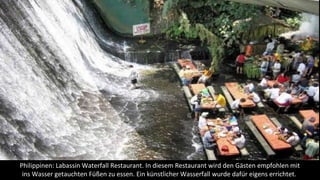 Philippinen: Labassin Waterfall Restaurant. In diesem Restaurant wird den Gästen empfohlen mit
ins Wasser getauchten Füßen zu essen. Ein künstlicher Wasserfall wurde dafür eigens errichtet.
 