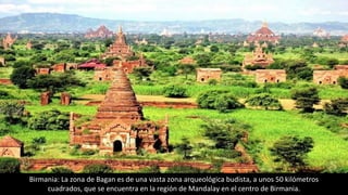 Birmania: La zona de Bagan es de una vasta zona arqueológica budista, a unos 50 kilómetros
cuadrados, que se encuentra en la región de Mandalay en el centro de Birmania.
 