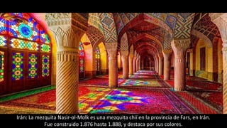 Irán: La mezquita Nasir-ol-Molk es una mezquita chií en la provincia de Fars, en Irán.
Fue construido 1.876 hasta 1.888, y destaca por sus colores.
 