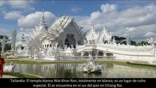 Tailandia: El templo blanco Wat Khun Ron, totalmente en blanco, es un lugar de culto
especial. Él se encuentra en el sur del país en Chiang Rai.
 