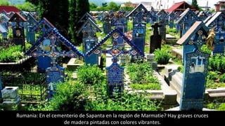 Rumania: En el cementerio de Sapanta en la región de Marmatie? Hay graves cruces
de madera pintadas con colores vibrantes.
 