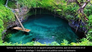 Samoa: La Sua Ocean Trench es un agujero pequeño paraíso, que se encuentra en el
pueblo de Lotofaga ?. Está abierto al público como un balneario.
 