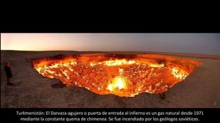 Turkmenistán: El Darvaza-agujero o puerta de entrada al infierno es un gas natural desde 1971
mediante la constante quema de chimenea. Se fue incendiado por los geólogos soviéticos.
 