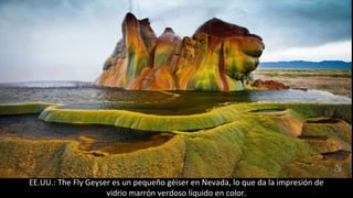 EE.UU.: The Fly Geyser es un pequeño géiser en Nevada, lo que da la impresión de
vidrio marrón verdoso líquido en color.
 