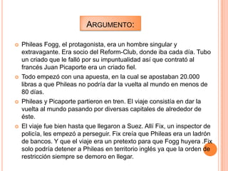 ARGUMENTO:

   Phileas Fogg, el protagonista, era un hombre singular y
    extravagante. Era socio del Reform-Club, donde iba cada día. Tubo
    un criado que le falló por su impuntualidad así que contrató al
    francés Juan Picaporte era un criado fiel.
   Todo empezó con una apuesta, en la cual se apostaban 20.000
    libras a que Phileas no podría dar la vuelta al mundo en menos de
    80 días.
   Phileas y Picaporte partieron en tren. El viaje consistía en dar la
    vuelta al mundo pasando por diversas capitales de alrededor de
    éste.
   El viaje fue bien hasta que llegaron a Suez. Allí Fix, un inspector de
    policía, les empezó a perseguir. Fix creía que Phileas era un ladrón
    de bancos. Y que el viaje era un pretexto para que Fogg huyera .Fix
    solo podría detener a Phileas en territorio inglés ya que la orden de
    restricción siempre se demoro en llegar.
 