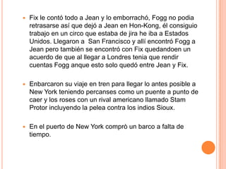    Fix le contó todo a Jean y lo emborrachó, Fogg no podia
    retrasarse así que dejó a Jean en Hon-Kong, él consiguio
    trabajo en un circo que estaba de jira he iba a Estados
    Unidos. Llegaron a San Francisco y allí encontró Fogg a
    Jean pero también se encontró con Fix quedandoen un
    acuerdo de que al llegar a Londres tenia que rendir
    cuentas Fogg anque esto solo quedó entre Jean y Fix.

   Enbarcaron su viaje en tren para llegar lo antes posible a
    New York teniendo percanses como un puente a punto de
    caer y los roses con un rival americano llamado Stam
    Protor incluyendo la pelea contra los indios Sioux.

   En el puerto de New York comprò un barco a falta de
    tiempo.
 