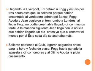    Llegando a Liverpool, Fix detuvo a Fogg y estuvo por
    tres horas asta que, lo soltaron porque habían
    encontrado al verdadero ladrón del Banco. Fogg,
    Aouda y Jean cogieron el tren rumbo a Londres, al
    llegar Fogg no podía cree había llegado cinco minutos
    tarde. A la mañana siguiente Jean llego con la noticia
    que habían llegado un día antes ya que al recorrer el
    mundo por el Este cada día se acortaba más.

   Salieron corriendo al Club, legaron segundos antes
    para la hora y fecha de plaso. Fogg había ganado la
    apuesta a cinco hombres y al último Aouda le pidió
    casamiento.
 