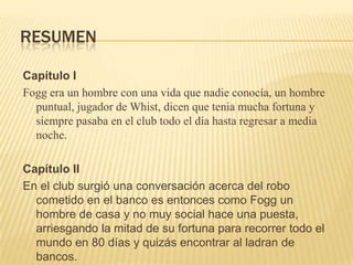 RESUMEN

Capítulo I
Fogg era un hombre con una vida que nadie conocía, un hombre
  puntual, jugador de Whist, dicen que tenia mucha fortuna y
  siempre pasaba en el club todo el día hasta regresar a media
  noche.

Capítulo II
En el club surgió una conversación acerca del robo
  cometido en el banco es entonces como Fogg un
  hombre de casa y no muy social hace una puesta,
  arriesgando la mitad de su fortuna para recorrer todo el
  mundo en 80 días y quizás encontrar al ladran de
  bancos.
 