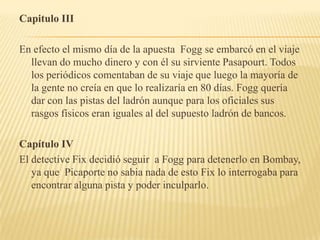 Capitulo III

En efecto el mismo día de la apuesta Fogg se embarcó en el viaje
  llevan do mucho dinero y con él su sirviente Pasapourt. Todos
  los periódicos comentaban de su viaje que luego la mayoría de
  la gente no creía en que lo realizaría en 80 días. Fogg quería
  dar con las pistas del ladrón aunque para los oficiales sus
  rasgos físicos eran iguales al del supuesto ladrón de bancos.

Capítulo IV
El detective Fix decidió seguir a Fogg para detenerlo en Bombay,
   ya que Picaporte no sabia nada de esto Fix lo interrogaba para
   encontrar alguna pista y poder inculparlo.
 