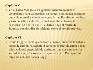Capítulo V
 En el barco Mongolia, Fogg había encontrado buenos
  compañeros para sus partidas de naipes; continuaba haciendo
  una vida normal y monótona como la que llevaba en Londres,
  y casi no salía a cubierta, lo cual sólo alimentó más las
  sospechas de Fix. El día 14, el barco llegó al puerto de
  Bombay con dos días de adelanto sobre el horario previsto.

Capítulo VI
 Como Fogg se había quedado en el barco, mientras llenaban el
  barco de carbón Passepartout cometió el error de entrar a una
  iglesia, donde era prohibido andar con zapatos entonces los
  sacerdotes muy furiosos le persiguieron pero Passapartout
  huyó sin contarle nada a Fogg.
 