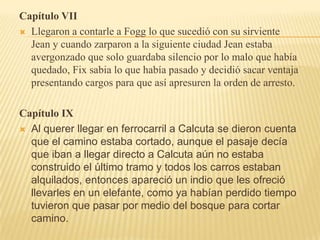 Capítulo VII
 Llegaron a contarle a Fogg lo que sucedió con su sirviente
  Jean y cuando zarparon a la siguiente ciudad Jean estaba
  avergonzado que solo guardaba silencio por lo malo que había
  quedado, Fix sabia lo que había pasado y decidió sacar ventaja
  presentando cargos para que así apresuren la orden de arresto.

Capítulo IX
 Al querer llegar en ferrocarril a Calcuta se dieron cuenta
  que el camino estaba cortado, aunque el pasaje decía
  que iban a llegar directo a Calcuta aún no estaba
  construido el último tramo y todos los carros estaban
  alquilados, entonces apareció un indio que les ofreció
  llevarles en un elefante, como ya habían perdido tiempo
  tuvieron que pasar por medio del bosque para cortar
  camino.
 