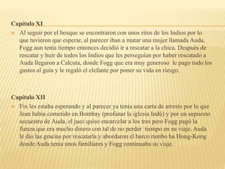 Capítulo XI
 Al seguir por el bosque se encontraron con unos ritos de los Indios por lo
  que tuvieron que esperar, al parecer iban a matar una mujer llamada Auda,
  Fogg aun tenia tiempo entonces decidió ir a rescatar a la chica. Después de
  rescatar y huir de todos los Indios que les perseguían por haber rescatado a
  Auda llegaron a Calcuta, donde Fogg que era muy generoso le pago todo los
  gastos al guía y le regaló el elefante por poner su vida en riesgo.



Capítulo XII
 Fix les estaba esperando y al parecer ya tenia una carta de arresto por lo que
  Jean había cometido en Bombay (profanar la iglesia Indú) y por un supuesto
  secuestro de Auda, el juez quiso encarcelar a los tres pero Fogg pagó la
  fianza que era mucho dinero con tal de no perder tiempo en su viaje. Auda
  le dio las gracias por rescatarla y abordaron el barco rumbo ha Hong-Kong
  donde Auda tenia unos familiares y Fogg continuaba su viaje.
 
