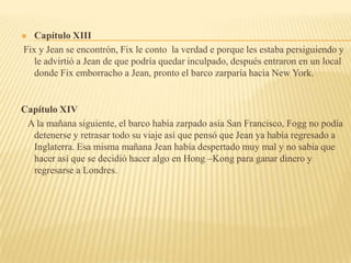   Capítulo XIII
Fix y Jean se encontrón, Fix le conto la verdad e porque les estaba persiguiendo y
   le advirtió a Jean de que podría quedar inculpado, después entraron en un local
   donde Fix emborracho a Jean, pronto el barco zarparía hacia New York.


Capítulo XIV
 A la mañana siguiente, el barco había zarpado asía San Francisco, Fogg no podía
  detenerse y retrasar todo su viaje así que pensó que Jean ya había regresado a
  Inglaterra. Esa misma mañana Jean había despertado muy mal y no sabia que
  hacer así que se decidió hacer algo en Hong –Kong para ganar dinero y
  regresarse a Londres.
 
