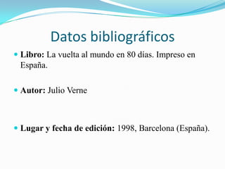 Datos bibliográficos
 Libro: La vuelta al mundo en 80 días. Impreso en
  España.

 Autor: Julio Verne



 Lugar y fecha de edición: 1998, Barcelona (España).
 
