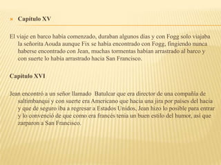    Capítulo XV

El viaje en barco había comenzado, duraban algunos días y con Fogg solo viajaba
   la señorita Aouda aunque Fix se había encontrado con Fogg, fingiendo nunca
   haberse encontrado con Jean, muchas tormentas habían arrastrado al barco y
   con suerte lo había arrastrado hacia San Francisco.

Capítulo XVI

Jean encontró a un señor llamado Batulcar que era director de una compañía de
   saltimbanqui y con suerte era Americano que hacia una jira por países del hacia
   y que de seguro iba a regresar a Estados Unidos, Jean hizo lo posible para entrar
   y lo convenció de que como era francés tenia un buen estilo del humor, así que
   zarparon a San Francisco.
 