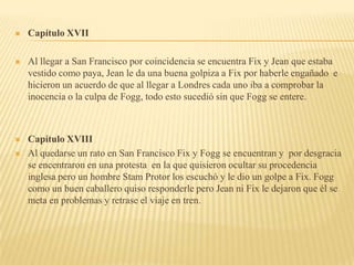    Capítulo XVII

   Al llegar a San Francisco por coincidencia se encuentra Fix y Jean que estaba
    vestido como paya, Jean le da una buena golpiza a Fix por haberle engañado e
    hicieron un acuerdo de que al llegar a Londres cada uno iba a comprobar la
    inocencia o la culpa de Fogg, todo esto sucedió sin que Fogg se entere.



   Capítulo XVIII
   Al quedarse un rato en San Francisco Fix y Fogg se encuentran y por desgracia
    se encentraron en una protesta en la que quisieron ocultar su procedencia
    inglesa pero un hombre Stam Protor los escuchó y le dio un golpe a Fix. Fogg
    como un buen caballero quiso responderle pero Jean ni Fix le dejaron que él se
    meta en problemas y retrase el viaje en tren.
 