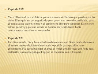    Capítulo XIX

   Ya en el barco el tren se detiene por una manada de Búfalos que pasaban por las
    rieles. El maquinista por seguridad y para que el tren no se descarrile hizo para
    el tren asta que todo esto pase y el camino sea libre para continuar. Este es otro
    retraso para Fogg que aún siendo un hombre muy calculador había
    contratiempos que él no se lo esperaba.

   Capítulo XX
   En el tren Aouda, Fix y Jean se habían dado cuenta que Stam estaba abordo en
    el mismo barco y decidieron hacer todo lo posible para que ellos no se
    encontrasen. Fix que sabia jugar un poco el which decidió jugar con Fogg para
    distraerlo, y así conseguir que Fogg no se encuentre con el Coronel.
 
