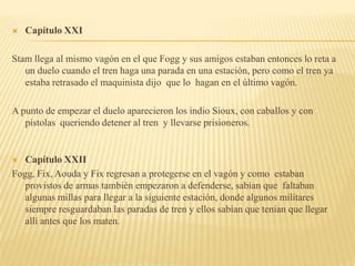    Capítulo XXI

Stam llega al mismo vagón en el que Fogg y sus amigos estaban entonces lo reta a
   un duelo cuando el tren haga una parada en una estación, pero como el tren ya
   estaba retrasado el maquinista dijo que lo hagan en el último vagón.

A punto de empezar el duelo aparecieron los indio Sioux, con caballos y con
   pistolas queriendo detener al tren y llevarse prisioneros.


  Capítulo XXII
Fogg, Fix, Aouda y Fix regresan a protegerse en el vagón y como estaban
   provistos de armas también empezaron a defenderse, sabían que faltaban
   algunas millas para llegar a la siguiente estación, donde algunos militares
   siempre resguardaban las paradas de tren y ellos sabían que tenían que llegar
   allí antes que los maten.
 