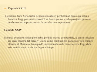    Capítulo XXIII

Llegaron a New York, había llegado atrasados y perdieron el barco que salía a
  Londres. Fogg por suerte encontró un barco que no levaba pasajeros pero con
  una buena recompensa acepto llevar a las cuatro personas.

Capítulo XXIV

El barco avanzaba rápido pero había perdido mucho combustible, la única solución
   era sacar madera del barco y usarla como combustible, para esto Fogg compro
   el barco al Marinero. Jean quedó impresionado en la manera como Fogg daba
   asta lo último que tenia por llegar a tiempo.
 