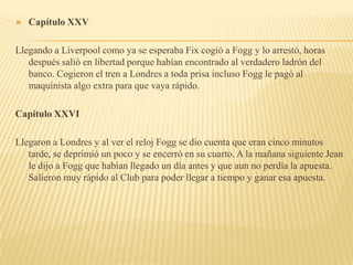    Capítulo XXV

Llegando a Liverpool como ya se esperaba Fix cogió a Fogg y lo arrestó, horas
   después salió en libertad porque habían encontrado al verdadero ladrón del
   banco. Cogieron el tren a Londres a toda prisa incluso Fogg le pagó al
   maquinista algo extra para que vaya rápido.

Capítulo XXVI

Llegaron a Londres y al ver el reloj Fogg se dio cuenta que eran cinco minutos
   tarde, se deprimió un poco y se encerró en su cuarto. A la mañana siguiente Jean
   le dijo a Fogg que habían llegado un día antes y que aun no perdía la apuesta.
   Salieron muy rápido al Club para poder llegar a tiempo y ganar esa apuesta.
 
