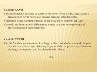 Capítulo XXVII
Faltando segundos para que se cumpliese la hora y fecha fijada, Fogg, Aouda y
   Jean entraron por la puerta con muchas personas aplaudiéndoles.
Fogg había llegado a tiempo ganado la apuesta a cinco hombres del Club.
Con todo eso Jean se sintió feliz porque a pesar de todos los retrasos que el
   provocó pudieron llegar temprano.



Capítulo XXVIII
Ese día Aouda le pidió casamiento a Fogg, y él no podía haberse negado después
   de todo las aventuras que vivieron y la gran calidad de persona que demostró
   ser Fogg, se casaron y Jean fue el padrino de la boda.

                                        FIN
 