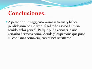 Conclusiones:
 A pesar de que Fogg pasó varios retrasos y haber
 perdido mucho dinero al final todo eso no hubiera
 tenido valor para él. Porque pudo conocer a una
 señorita hermosa como Aouda y las persona que puso
 su confianza como era Jean nunca le fallaron.
 