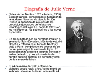 Biografía de Julio Verne
   (Jules Verne; Nantes, 1828 - Amiens, 1905)
    Escritor francés, considerado el fundador de
    la moderna literatura de ciencia ficción.
    Predijo la aparición de algunos de los
    productos generados por el avance
    tecnológico del siglo XX, como la televisión,
    los helicópteros, los submarinos o las naves
    espaciales.

   En 1836 ingresó con su hermano Paul en el
    seminario Saint-Donatien. Más tarde estudió
    filosofía y retórica en el liceo de Nantes y
    viajó a París, cumpliendo los deseos de su
    padre, para seguir la carrera de leyes. En
    1848 comenzó a escribir algunos sonetos y
    textos de teatro, y dos años más tarde
    aprobó su tesis doctoral de derecho y optó
    por la carrera de letras.

   El 24 de marzo de 1905 enfermo de
    diabetes desde hacía años, Verne murió en
 