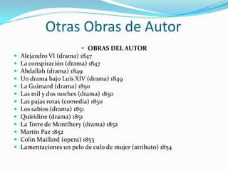 Otras Obras de Autor
                          OBRAS DEL AUTOR
   Alejandro VI (drama) 1847
   La conspiración (drama) 1847
   Abdallah (drama) 1849
   Un drama bajo Luis XIV (drama) 1849
   La Guimard (drama) 1850
   Las mil y dos noches (drama) 1850
   Las pajas rotas (comedia) 1850
   Los sabios (drama) 1851
   Quiridine (drama) 1851
   La Torre de Montlhery (drama) 1852
   Martin Paz 1852
   Colin Maillard (opera) 1853
   Lamentaciones un pelo de culo de mujer (atributo) 1854
 