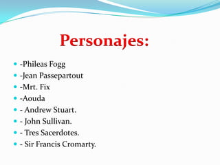 Personajes:
 -Phileas Fogg
 -Jean Passepartout
 -Mrt. Fix
 -Aouda
 - Andrew Stuart.
 - John Sullivan.
 - Tres Sacerdotes.
 - Sir Francis Cromarty.
 