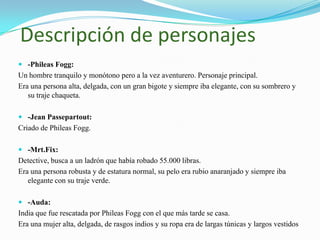 Descripción de personajes
 -Phileas Fogg:
Un hombre tranquilo y monótono pero a la vez aventurero. Personaje principal.
Era una persona alta, delgada, con un gran bigote y siempre iba elegante, con su sombrero y
   su traje chaqueta.

 -Jean Passepartout:
Criado de Phileas Fogg.

 -Mrt.Fix:
Detective, busca a un ladrón que había robado 55.000 libras.
Era una persona robusta y de estatura normal, su pelo era rubio anaranjado y siempre iba
   elegante con su traje verde.

 -Auda:
India que fue rescatada por Phileas Fogg con el que más tarde se casa.
Era una mujer alta, delgada, de rasgos indios y su ropa era de largas túnicas y largos vestidos
 