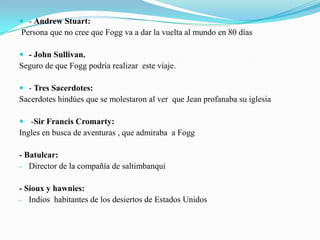  - Andrew Stuart:
Persona que no cree que Fogg va a dar la vuelta al mundo en 80 días

 - John Sullivan.
Seguro de que Fogg podría realizar este viaje.

 - Tres Sacerdotes:
Sacerdotes hindúes que se molestaron al ver que Jean profanaba su iglesia

 -Sir Francis Cromarty:
Ingles en busca de aventuras , que admiraba a Fogg

- Batulcar:
- Director de la compañía de saltimbanqui

- Sioux y hawnies:
- Indios habitantes de los desiertos de Estados Unidos
 