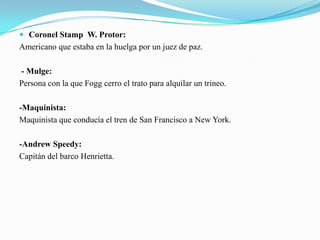  Coronel Stamp W. Protor:
Americano que estaba en la huelga por un juez de paz.

- Mulge:
Persona con la que Fogg cerro el trato para alquilar un trineo.

-Maquinista:
Maquinista que conducía el tren de San Francisco a New York.

-Andrew Speedy:
Capitán del barco Henrietta.
 
