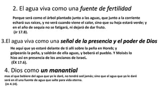 2. El agua viva como una fuente de fertilidad
Porque será como el árbol plantado junto a las aguas, que junto a la corriente
echará sus raíces, y no verá cuando viene el calor, sino que su hoja estará verde; y
en el año de sequía no se fatigará, ni dejará de dar fruto.
(Jr 17.8).
3.El agua viva como una señal de la presencia y el poder de Dios
He aquí que yo estaré delante de ti allí sobre la peña en Horeb; y
golpearás la peña, y saldrán de ella aguas, y beberá el pueblo. Y Moisés lo
hizo así en presencia de los ancianos de IsraeL.
(ÉX 17.6).
4. Dios como un manantial
mas el que bebiere del agua que yo le daré, no tendrá sed jamás; sino que el agua que yo le daré
será en él una fuente de agua que salte para vida eterna.
(Jn 4.14).
 