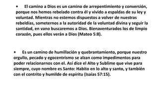 • El camino a Dios es un camino de arrepentimiento y conversión,
porque nos hemos rebelado contra él y vivido a espaldas de su ley y
voluntad. Mientras no estemos dispuestos a volver de nuestras
rebeldías, someternos a la autoridad de la voluntad divina y seguir la
santidad, en vano buscaremos a Dios. Bienaventurados los de limpio
corazón, pues ellos verán a Dios (Mateo 5:8).
• Es un camino de humillación y quebrantamiento, porque nuestro
orgullo, pecado y egocentrismo se alzan como impedimentos para
poder relacionarnos con el. Así dice el Alto y Sublime que vive para
siempre, cuyo nombre es Santo: Habito en lo alto y santo, y también
con el contrito y humilde de espíritu (Isaías 57:15).
 