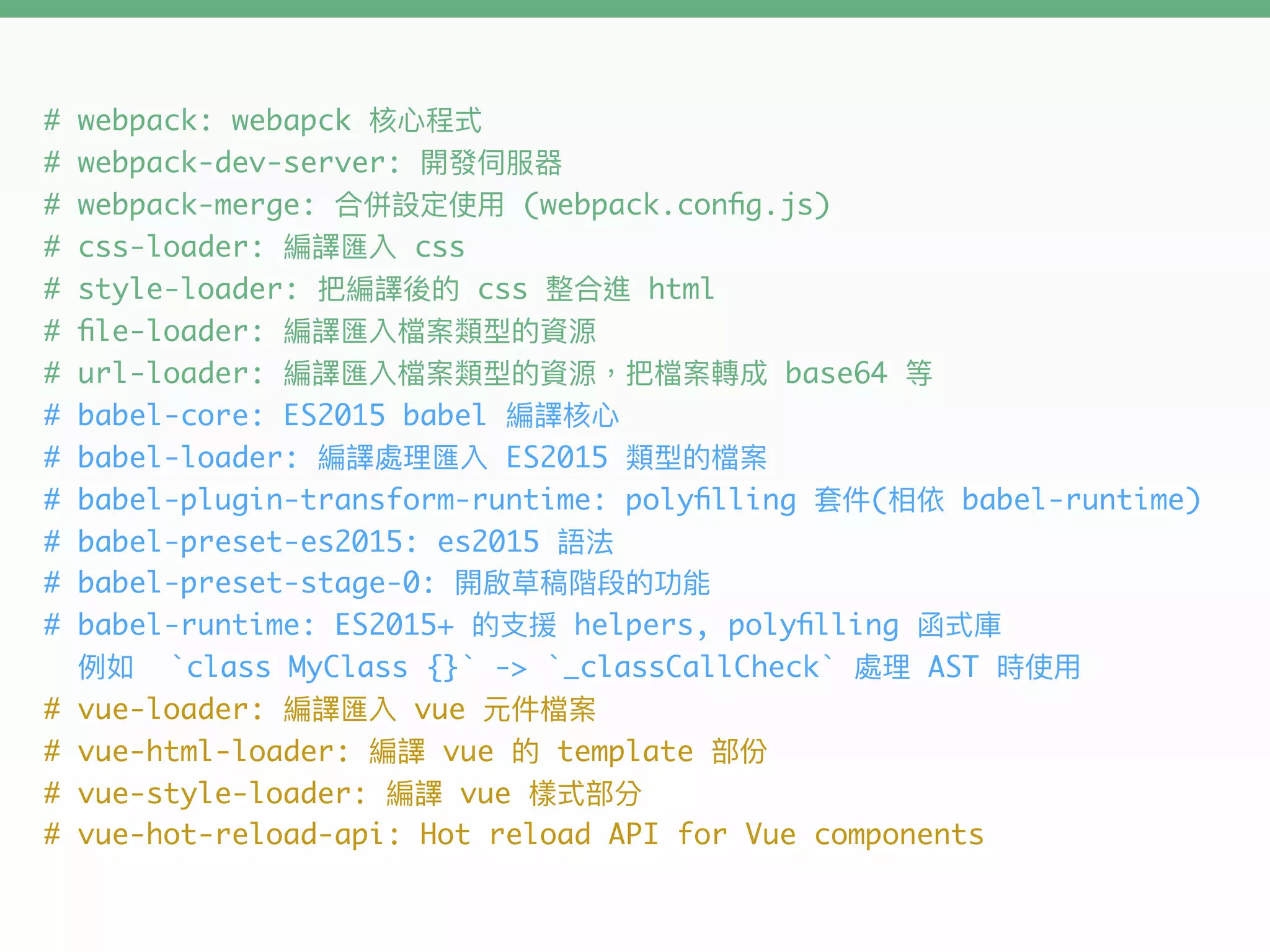 # webpack: webapck
# webpack-dev-server:
# webpack-merge: (webpack.conﬁg.js)
# css-loader: css
# style-loader: css html
# ﬁle-loader:
# url-loader: base64
# babel-core: ES2015 babel
# babel-loader: ES2015
# babel-plugin-transform-runtime: polyﬁlling ( babel-runtime)
# babel-preset-es2015: es2015
# babel-preset-stage-0:
# babel-runtime: ES2015+ helpers, polyﬁlling
`class MyClass {}` -> `_classCallCheck` AST
# vue-loader: vue
# vue-html-loader: vue template
# vue-style-loader: vue
# vue-hot-reload-api: Hot reload API for Vue components
 