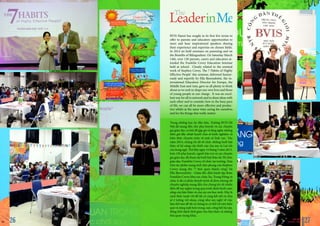 Trong những học kỳ đầu tiên, Trường BVIS Hà
Nội đã mang đến cho phụ huynh và các chuyên
gia giáo dục cơ hội để gặp gỡ và lắng nghe những
diễn giả đầy nhiệt huyết chia sẻ kinh nghiệm và
kiến thức chuyên môn về một số lĩnh vực. Vào
năm 2014, chúng tôi đã tổ chức những buổi hội
thảo về kỹ năng cần thiết của cha mẹ và Lợi ích
của Song ngữ. Thứ Bảy ngày 14 tháng 3 năm 2015,
hơn 120 phụ huynh, người bảo trợ và các chuyên
gia giáo dục đã tham dự buổi hội thảo do Tổ chức
giáo dục Franklin Covey tổ chức tại trường. Dựa
trên tác phẩm mang tính tiên phong của Stephen
Covey mang tên “7 thói quen thành công”, bà
Ella Bjornsdottir - Giám đốc điều hành tập đoàn
Franklin Covey khu vực châu Âu, Trung Đông và
châu Á đã có phần thuyết trình dí dỏm nhưng rất
chuyên nghiệp mang đến cho chúng tôi rất nhiều
điều để suy ngẫm trong quá trình định hình cuộc
sống của bản thân và của các em học sinh. Đây là
cách thức tuyệt vời để tất cả cùng kết nối và chia
sẻ ý tưởng với nhau, cũng như suy nghĩ về việc
làm thế nào để tất cả chúng ta có thể trở nên hiệu
quả và năng suất hơn trong cuộc sống hối hả này,
đồng thời dành thời gian cho bản thân và những
thứ quan trọng khác.
BVIS Hanoi has sought in its first few terms to
offer to parents and educators opportunities to
meet and hear inspirational speakers sharing
their experience and expertise on chosen fields.
In 2014 we held seminars on parenting and on
the Benefits of Bilingualism. On Saturday March
14th, over 120 parents, carers and educators at-
tended the Franklin Covey Education Seminar
held at school. Closely related to the seminal
work of Stephen Covey, The 7 Habits of Highly
Effective People’ this seminar, delivered humor-
ously and expertly by Ella Bjornsdottir, the in-
ternational Education Director for Europe, the
Middle East and Asia, gave us all plenty to think
about as we seek to shape our own lives and those
of young people in our charge. It was an excel-
lent way for all to network and to share ideas with
each other and to consider how in the busy pace
of life, we can all be more effective and produc-
tive whilst at the same time caring for ourselves
and for the things that really matter.
BVIS HANOI
VUE POINT | TERM 2 2726
 