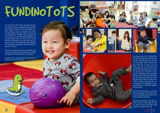 In March 2015 BVIS Hanoi launched Fundino
Tots. Fundino Tots is a programme aimed at chil-
dren from 0 months to 3 years old. Fundino Tots
gives children a chance to socialize and explore
an educational setting with others of mixed age
and nationalities. Fundino Tots also gives par-
ents a chance to meet and form friendships, and
become familiar with the BVIS school setting
and the BVIS family. It also provides ideas for
parents on how to educate their child through
play and games, giving their child enriching ex-
periences at home.
When the weather turns warm, the Fundino Tots
will have the opportunity to explore the sand pit
and splash pool, which will be very exciting!
Fundino Tots is on Tuesdays and Thursdays at
BVIS Hanoi from 8.30- 10.30.
FUNDINOTOTS
Vào tháng 3 năm 2015, Trường BVIS
Hà Nội đã triển khai chương trình
Fundino Tots dành cho các em nhỏ
từ sơ sinh đến 3 tuổi. Chương trình
này mang đến cho các em cơ hội
được giao tiếp và khám phá môi
trường giáo dục cùng các bạn có độ
tuổi và quốc tịch khác nhau. Fundi-
no Tots cũng tạo cơ hội để các phụ
huynh có thể gặp gỡ và kết bạn đồng
thời làm quen với môi trường học
tập và đại gia đình BVIS. Bên cạnh
đó, phụ huynh cũng sẽ tích lũy được
nhiều ý tưởng về cách giáo dục con
cái thông qua các hoạt động vui chơi,
mang đến cho con nhiều trải nghiệm
bổ ích tại nhà.
Khi thời tiết ấm áp hơn, các em nhỏ
tham gia chương trình Fundino Tots
sẽ có cơ hội khám phá sân chơi cát và
bể bơi ngoài trời rất thú vị.
Chương trình Fundino Tots được tổ
chức từ 8 giờ 30 đến 10 giờ 30 sáng
các ngày thứ Ba và thứ Năm hàng
tuần tại Trường BVIS Hà Nội.
BVIS HANOI
VUE POINT | TERM 2 4140
 